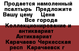 Продается намоленный псалтырь. Предложите Вашу цену! › Цена ­ 600 000 - Все города Коллекционирование и антиквариат » Антиквариат   . Карачаево-Черкесская респ.,Карачаевск г.